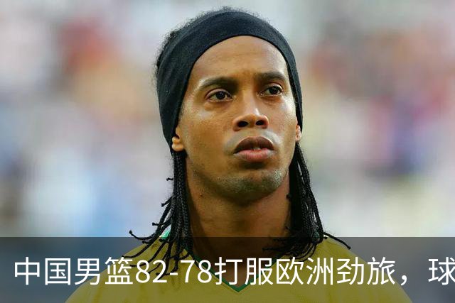 中国男篮82-78打服欧洲劲旅，球员评分：3人满分，3人及格，徐昕炸了！郭士强手中还有多少王炸没用