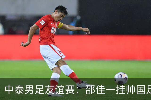中泰男足友谊赛：邵佳一挂帅国足主场首秀全力争胜