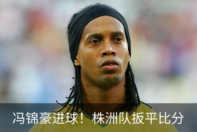冯锦豪进球！株洲队扳平比分