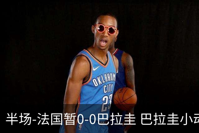半场-法国暂0-0巴拉圭 巴拉圭小动作不断 法国8成控球双方0射正
