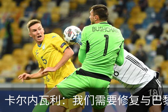 卡尔内瓦利：我们需要修复与巴黎之间的关系；我不会主动追球员