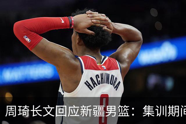 周琦长文回应新疆男篮：集训期间多次遭遇恐吓