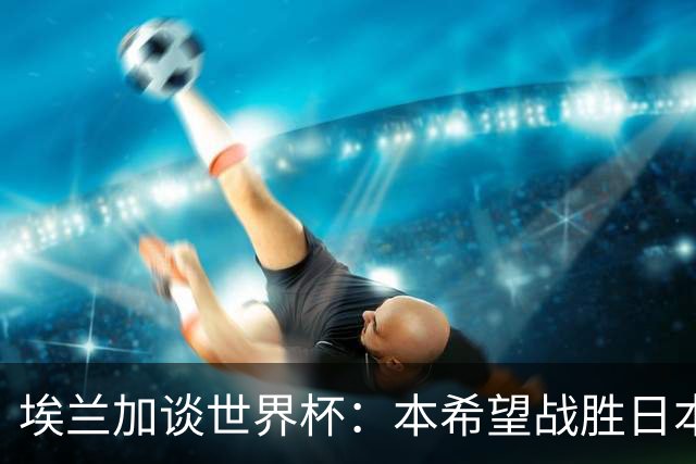 埃兰加谈世界杯：本希望战胜日本和巴西交手，我非常喜欢桑巴足球
