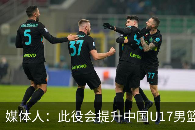 媒体人：此役会提升中国U17男篮的信心 大家该相信自己是有实力的