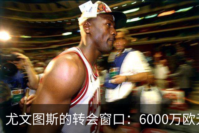 尤文图斯的转会窗口：6000万欧元的预算与重建之路