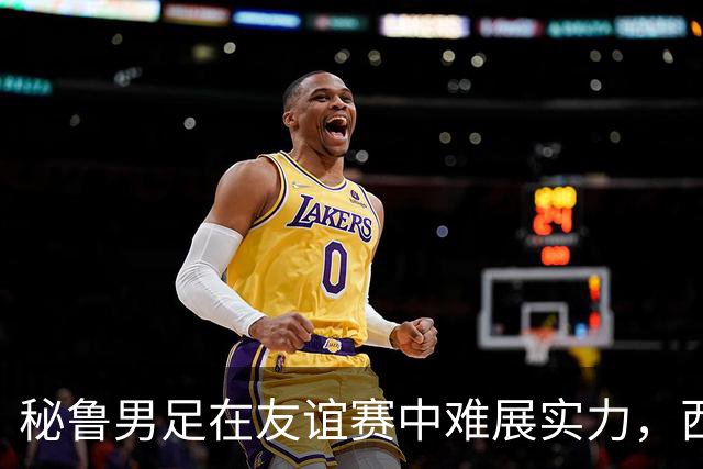 秘鲁男足在友谊赛中难展实力，西班牙队继续积极调整替补阵容