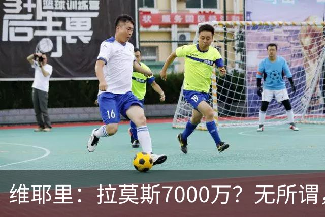 维耶里：拉莫斯7000万？无所谓，他非常强；我会多给300万留住DV9